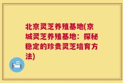 北京灵芝养殖基地(京城灵芝养殖基地：探秘稳定的珍贵灵芝培育方法)