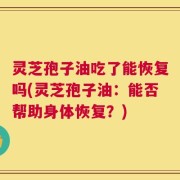 灵芝孢子油吃了能恢复吗(灵芝孢子油：能否帮助身体恢复？)