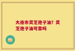 大连市灵芝孢子油？灵芝孢子油可靠吗