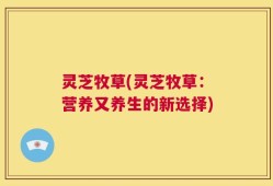 灵芝牧草(灵芝牧草：营养又养生的新选择)