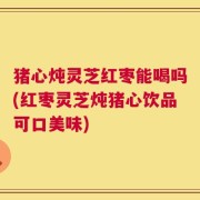 猪心炖灵芝红枣能喝吗(红枣灵芝炖猪心饮品可口美味)