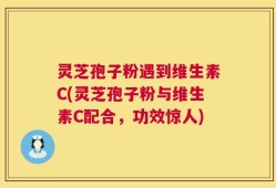 灵芝孢子粉遇到维生素C(灵芝孢子粉与维生素C配合，功效惊人)