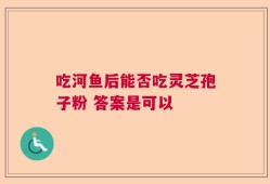 吃河鱼后能否吃灵芝孢子粉 答案是可以