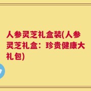 人参灵芝礼盒装(人参灵芝礼盒：珍贵健康大礼包)