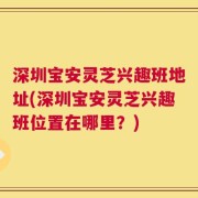 深圳宝安灵芝兴趣班地址(深圳宝安灵芝兴趣班位置在哪里？)
