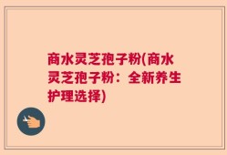 商水灵芝孢子粉(商水灵芝孢子粉：全新养生护理选择)