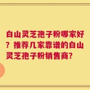 白山灵芝孢子粉哪家好？推荐几家靠谱的白山灵芝孢子粉销售商？