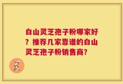 白山灵芝孢子粉哪家好？推荐几家靠谱的白山灵芝孢子粉销售商？