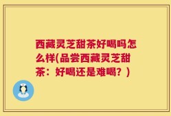 西藏灵芝甜茶好喝吗怎么样(品尝西藏灵芝甜茶：好喝还是难喝？)