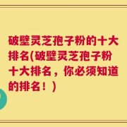 破壁灵芝孢子粉的十大排名(破壁灵芝孢子粉十大排名，你必须知道的排名！)