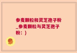 参麦颗粒和灵芝孢子粉_参麦颗粒与灵芝孢子粉：)