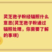 灵芝孢子粉经辐照什么意思(灵芝孢子粉通过辐照处理，你需要了解的事项)
