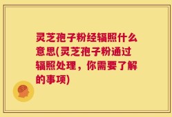 灵芝孢子粉经辐照什么意思(灵芝孢子粉通过辐照处理，你需要了解的事项)