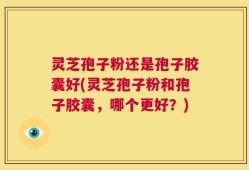 灵芝孢子粉还是孢子胶囊好(灵芝孢子粉和孢子胶囊，哪个更好？)