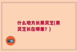 什么地方长黑灵芝(黑灵芝长在哪里？)