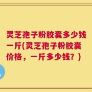 灵芝孢子粉胶囊多少钱一斤(灵芝孢子粉胶囊价格，一斤多少钱？)