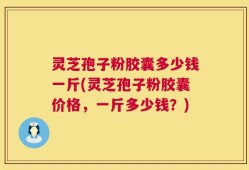 灵芝孢子粉胶囊多少钱一斤(灵芝孢子粉胶囊价格，一斤多少钱？)