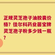 正规灵芝孢子油胶囊价格？佳尔科药业菌宝牌灵芝孢子粉多少钱一瓶？