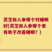 灵芝和人参哪个对睡眠好(灵芝和人参哪个更有助于改善睡眠？)