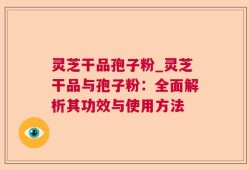 灵芝干品孢子粉_灵芝干品与孢子粉：全面解析其功效与使用方法
