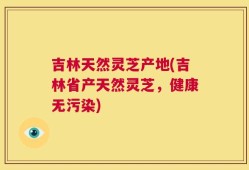 吉林天然灵芝产地(吉林省产天然灵芝，健康无污染)