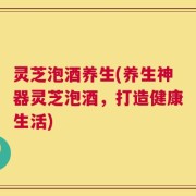 灵芝泡酒养生(养生神器灵芝泡酒，打造健康生活)