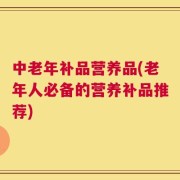 中老年补品营养品(老年人必备的营养补品推荐)