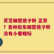灵芝破壁孢子粉 正宗？吉林敖东破壁孢子粉没有小看帽标