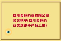 四川金林药业有限公司灵芝孢子(四川金林药业灵芝孢子产品上市)