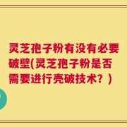 灵芝孢子粉有没有必要破壁(灵芝孢子粉是否需要进行壳破技术？)