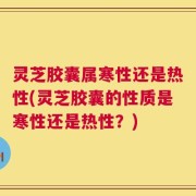 灵芝胶囊属寒性还是热性(灵芝胶囊的性质是寒性还是热性？)