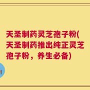 天圣制药灵芝孢子粉(天圣制药推出纯正灵芝孢子粉，养生必备)