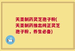 天圣制药灵芝孢子粉(天圣制药推出纯正灵芝孢子粉，养生必备)