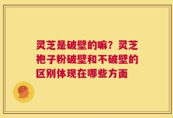 灵芝是破壁的嘛？灵芝袍子粉破壁和不破壁的区别体现在哪些方面