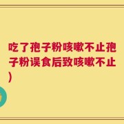 吃了孢子粉咳嗽不止孢子粉误食后致咳嗽不止)