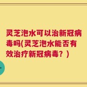 灵芝泡水可以治新冠病毒吗(灵芝泡水能否有效治疗新冠病毒？)
