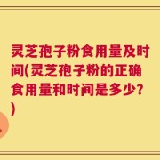 灵芝孢子粉食用量及时间(灵芝孢子粉的正确食用量和时间是多少？)