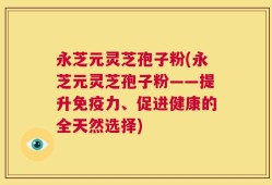 永芝元灵芝孢子粉(永芝元灵芝孢子粉——提升免疫力、促进健康的全天然选择)