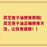 灵芝孢子油使用教程(灵芝孢子油正确使用方法，让你更健康！)