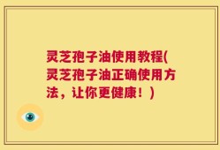 灵芝孢子油使用教程(灵芝孢子油正确使用方法，让你更健康！)