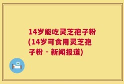 14岁能吃灵芝孢子粉(14岁可食用灵芝孢子粉 - 新闻报道)