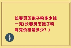 长春灵芝孢子粉多少钱一克(长春灵芝孢子粉每克价格是多少？)