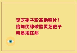 灵芝孢子粉基地照片？倍知优牌破壁灵芝孢子粉基地在那