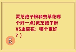 灵芝孢子粉和虫草花哪个好一点(灵芝孢子粉VS虫草花：哪个更好？)