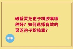 破壁灵芝孢子粉胶囊哪种好？如何选择有效的灵芝孢子粉胶囊？