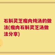 石斛灵芝瘦肉炖汤的做法(瘦肉石斛灵芝汤做法分享)