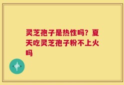 灵芝孢子是热性吗？夏天吃灵芝孢子粉不上火吗
