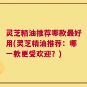 灵芝精油推荐哪款最好用(灵芝精油推荐：哪一款更受欢迎？)