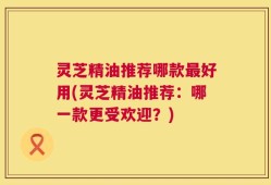灵芝精油推荐哪款最好用(灵芝精油推荐：哪一款更受欢迎？)