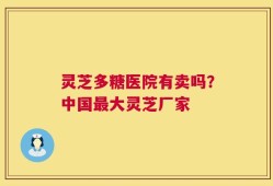 灵芝多糖医院有卖吗？中国最大灵芝厂家